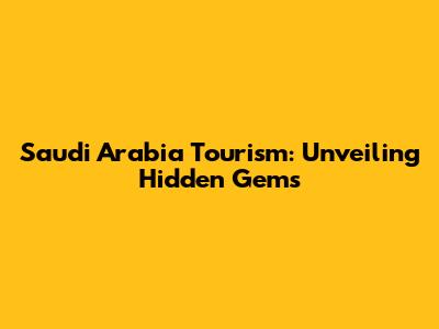 Saudi Arabia Tourism: Unveiling Hidden Gems