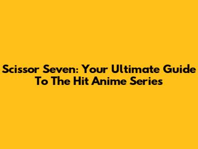 Scissor Seven: Your Ultimate Guide To The Hit Anime Series