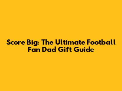Score Big: The Ultimate Football Fan Dad Gift Guide