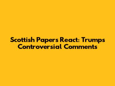 Scottish Papers React: Trump's Controversial Comments