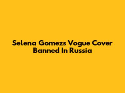 Selena Gomez's "Vogue" Cover Banned In Russia