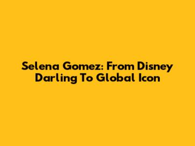 Selena Gomez: From Disney Darling To Global Icon