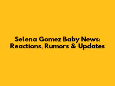 Selena Gomez Baby News: Reactions, Rumors & Updates