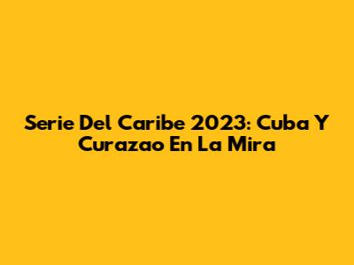 Serie Del Caribe 2023: Cuba Y Curazao En La Mira