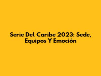 Serie Del Caribe 2023: Sede, Equipos Y Emoción
