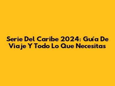 Serie Del Caribe 2024: Guía De Viaje Y Todo Lo Que Necesitas