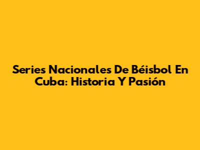 Series Nacionales De Béisbol En Cuba: Historia Y Pasión