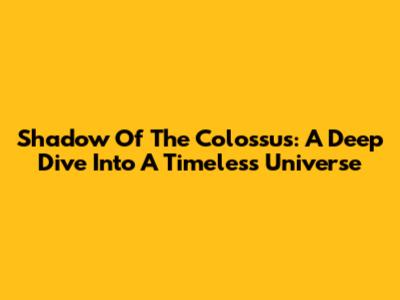 Shadow Of The Colossus: A Deep Dive Into A Timeless Universe