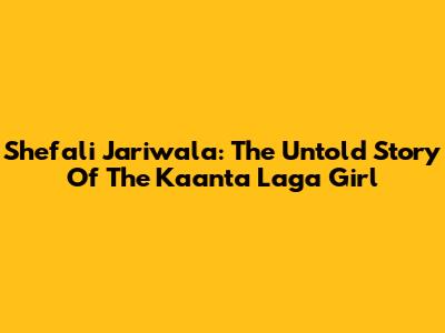 Shefali Jariwala: The Untold Story Of The 'Kaanta Laga' Girl