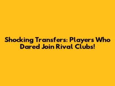 Shocking Transfers: Players Who Dared Join Rival Clubs!
