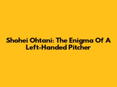 Shohei Ohtani: The Enigma Of A Left-Handed Pitcher