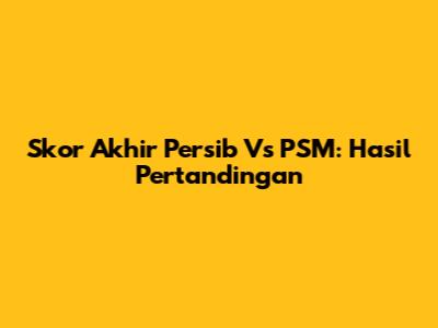 Skor Akhir Persib Vs PSM: Hasil Pertandingan