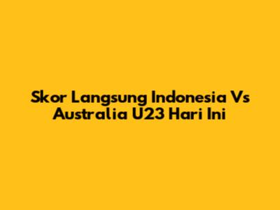Skor Langsung Indonesia Vs Australia U23 Hari Ini