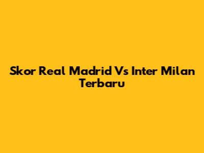 Skor Real Madrid Vs Inter Milan Terbaru