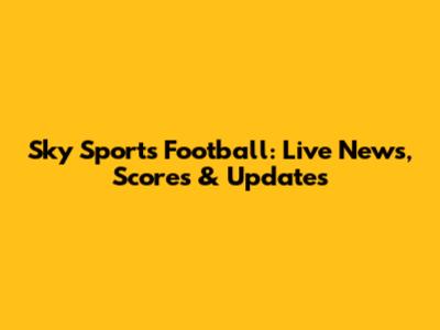 Sky Sports Football: Live News, Scores & Updates