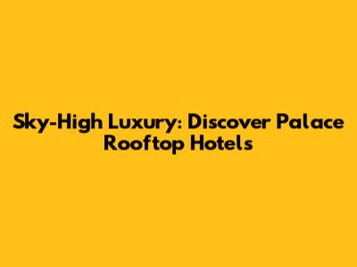 Sky-High Luxury: Discover Palace Rooftop Hotels