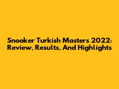 Snooker Turkish Masters 2022: Review, Results, And Highlights