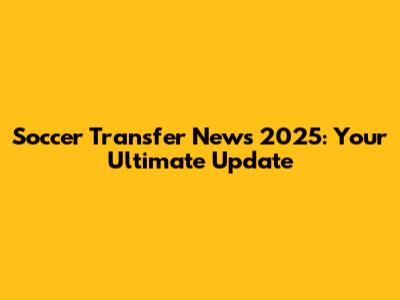 Soccer Transfer News 2025: Your Ultimate Update
