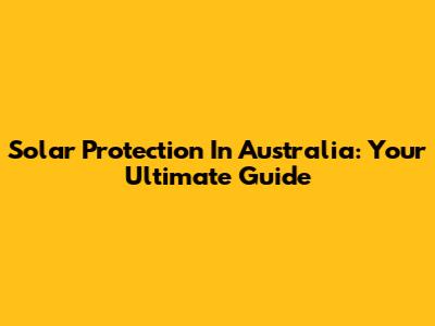 Solar Protection In Australia: Your Ultimate Guide