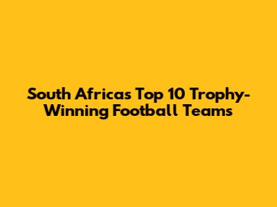 South Africa's Top 10 Trophy-Winning Football Teams