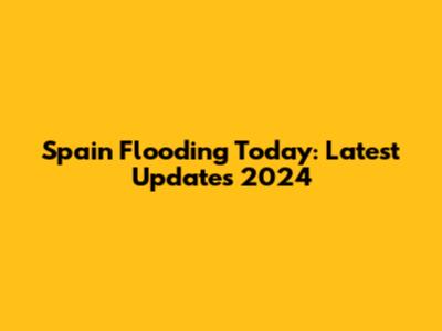 Spain Flooding Today: Latest Updates 2024