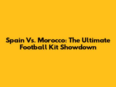 Spain Vs. Morocco: The Ultimate Football Kit Showdown