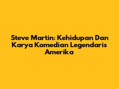 Steve Martin: Kehidupan Dan Karya Komedian Legendaris Amerika