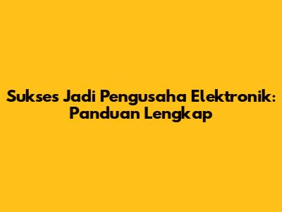 Sukses Jadi Pengusaha Elektronik: Panduan Lengkap