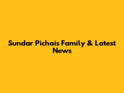 Sundar Pichai's Family & Latest News