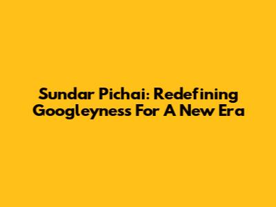 Sundar Pichai: Redefining Googleyness For A New Era