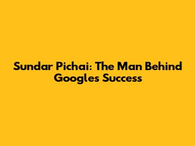 Sundar Pichai: The Man Behind Google's Success