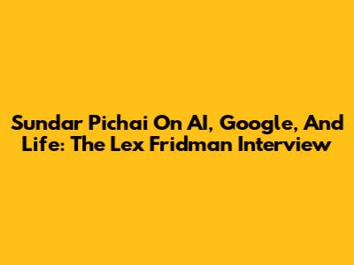Sundar Pichai On AI, Google, And Life: The Lex Fridman Interview