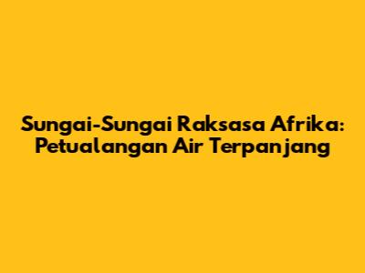 Sungai-Sungai Raksasa Afrika: Petualangan Air Terpanjang