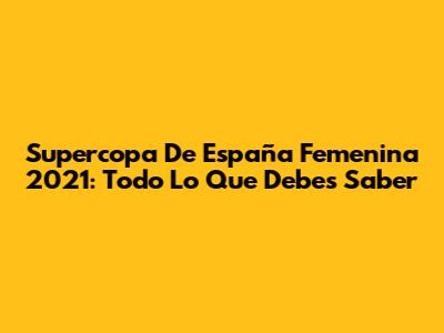 Supercopa De España Femenina 2021: Todo Lo Que Debes Saber