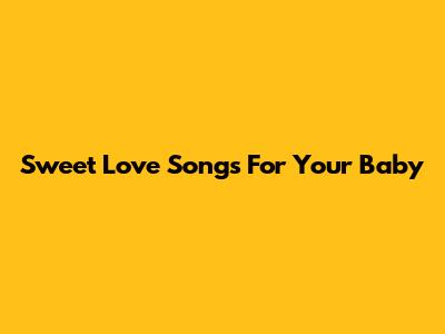 Sweet Love Songs For Your Baby