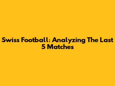 Swiss Football: Analyzing The Last 5 Matches