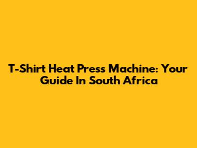 T-Shirt Heat Press Machine: Your Guide In South Africa