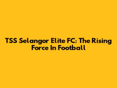 TSS Selangor Elite FC: The Rising Force In Football