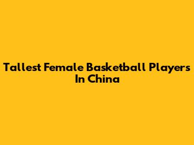 Tallest Female Basketball Players In China