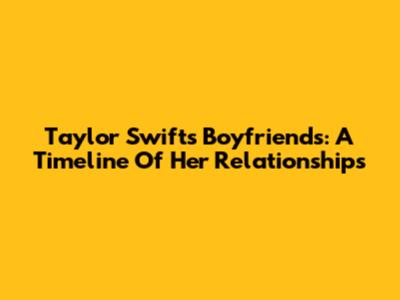 Taylor Swift's Boyfriends: A Timeline Of Her Relationships