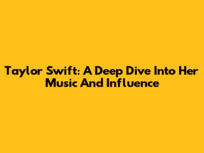Taylor Swift: A Deep Dive Into Her Music And Influence