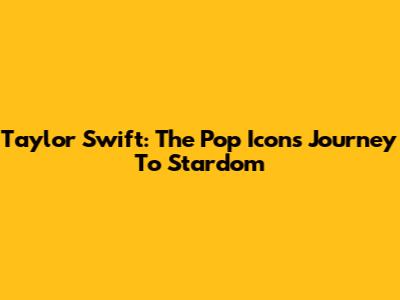 Taylor Swift: The Pop Icon's Journey To Stardom