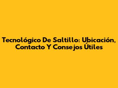 Tecnológico De Saltillo: Ubicación, Contacto Y Consejos Útiles
