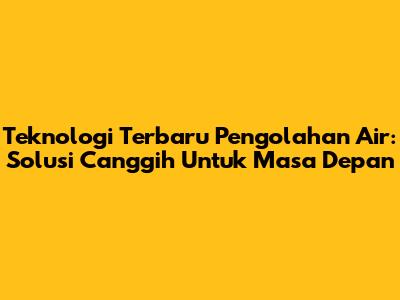 Teknologi Terbaru Pengolahan Air: Solusi Canggih Untuk Masa Depan