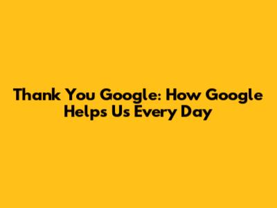 Thank You Google: How Google Helps Us Every Day
