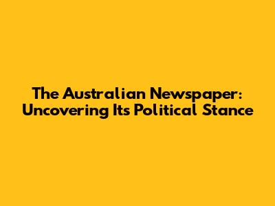 The Australian Newspaper: Uncovering Its Political Stance