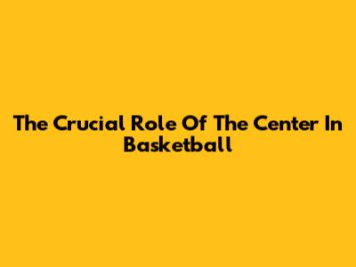The Crucial Role Of The Center In Basketball