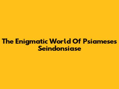 The Enigmatic World Of Psiameses Seindonsiase