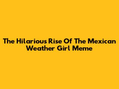 The Hilarious Rise Of The Mexican Weather Girl Meme