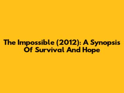 The Impossible (2012): A Synopsis Of Survival And Hope